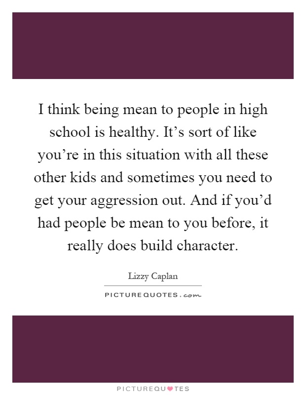 I think being mean to people in high school is healthy. It's sort of like you're in this situation with all these other kids and sometimes you need to get your aggression out. And if you'd had people be mean to you before, it really does build character Picture Quote #1