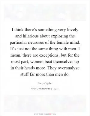 I think there’s something very lovely and hilarious about exploring the particular neuroses of the female mind. It’s just not the same thing with men. I mean, there are exceptions, but for the most part, women beat themselves up in their heads more. They overanalyze stuff far more than men do Picture Quote #1
