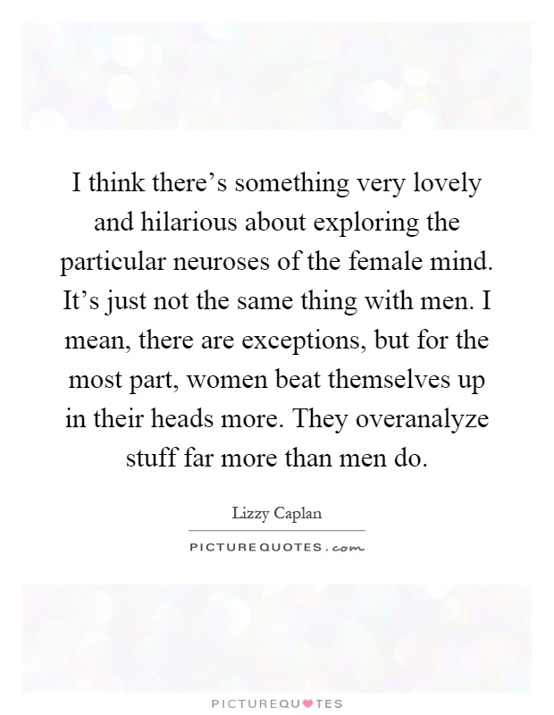 I think there's something very lovely and hilarious about exploring the particular neuroses of the female mind. It's just not the same thing with men. I mean, there are exceptions, but for the most part, women beat themselves up in their heads more. They overanalyze stuff far more than men do Picture Quote #1