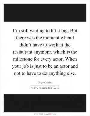 I’m still waiting to hit it big. But there was the moment when I didn’t have to work at the restaurant anymore, which is the milestone for every actor. When your job is just to be an actor and not to have to do anything else Picture Quote #1