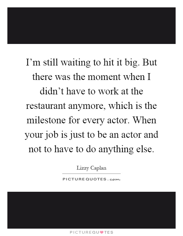 I'm still waiting to hit it big. But there was the moment when I didn't have to work at the restaurant anymore, which is the milestone for every actor. When your job is just to be an actor and not to have to do anything else Picture Quote #1