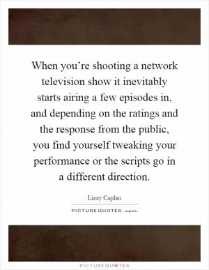 When you’re shooting a network television show it inevitably starts airing a few episodes in, and depending on the ratings and the response from the public, you find yourself tweaking your performance or the scripts go in a different direction Picture Quote #1