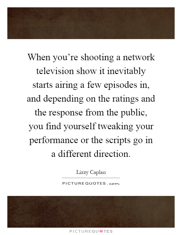 When you're shooting a network television show it inevitably starts airing a few episodes in, and depending on the ratings and the response from the public, you find yourself tweaking your performance or the scripts go in a different direction Picture Quote #1