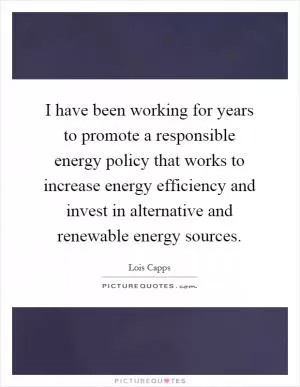 I have been working for years to promote a responsible energy policy that works to increase energy efficiency and invest in alternative and renewable energy sources Picture Quote #1