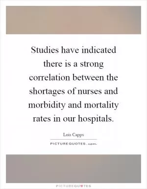 Studies have indicated there is a strong correlation between the shortages of nurses and morbidity and mortality rates in our hospitals Picture Quote #1