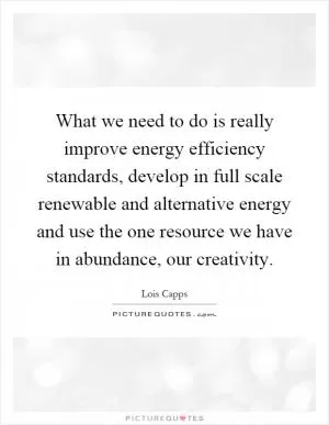 What we need to do is really improve energy efficiency standards, develop in full scale renewable and alternative energy and use the one resource we have in abundance, our creativity Picture Quote #1