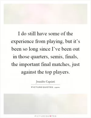 I do still have some of the experience from playing, but it’s been so long since I’ve been out in those quarters, semis, finals, the important final matches, just against the top players Picture Quote #1
