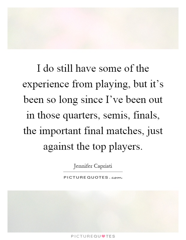 I do still have some of the experience from playing, but it's been so long since I've been out in those quarters, semis, finals, the important final matches, just against the top players Picture Quote #1