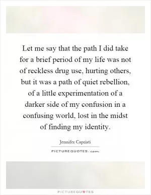 Let me say that the path I did take for a brief period of my life was not of reckless drug use, hurting others, but it was a path of quiet rebellion, of a little experimentation of a darker side of my confusion in a confusing world, lost in the midst of finding my identity Picture Quote #1