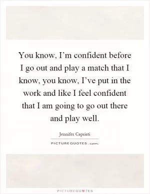 You know, I’m confident before I go out and play a match that I know, you know, I’ve put in the work and like I feel confident that I am going to go out there and play well Picture Quote #1
