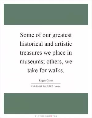 Some of our greatest historical and artistic treasures we place in museums; others, we take for walks Picture Quote #1