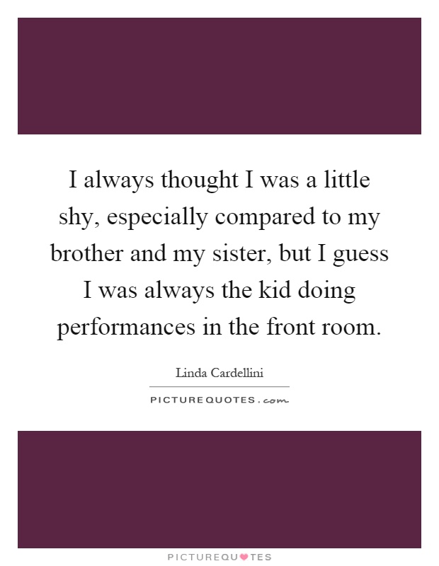 I always thought I was a little shy, especially compared to my brother and my sister, but I guess I was always the kid doing performances in the front room Picture Quote #1