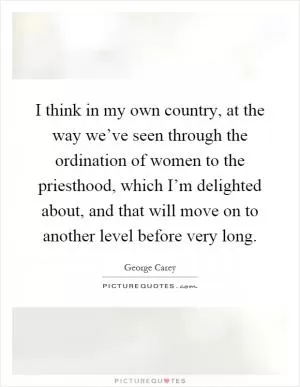 I think in my own country, at the way we’ve seen through the ordination of women to the priesthood, which I’m delighted about, and that will move on to another level before very long Picture Quote #1
