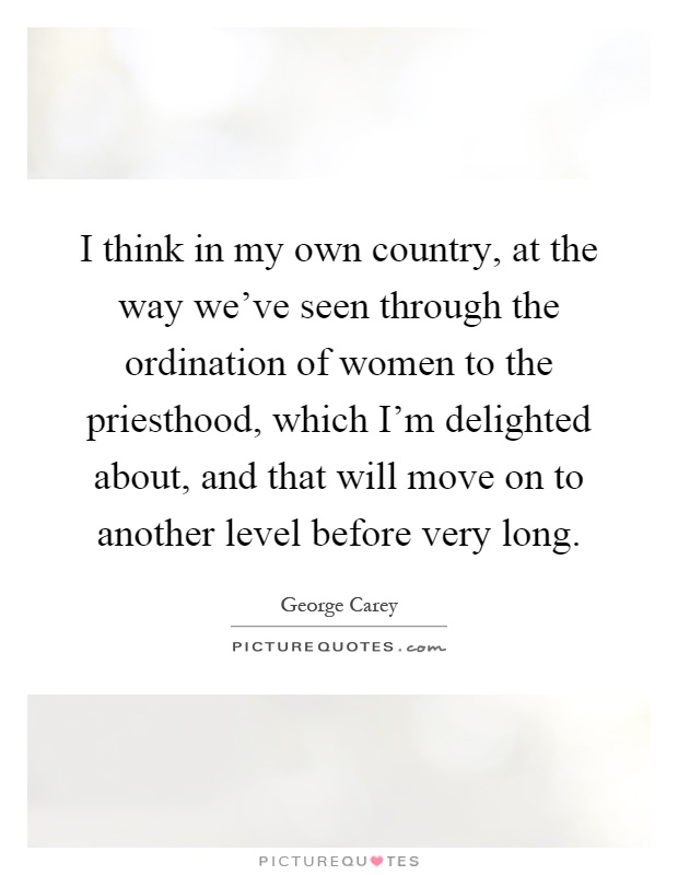 I think in my own country, at the way we've seen through the ordination of women to the priesthood, which I'm delighted about, and that will move on to another level before very long Picture Quote #1