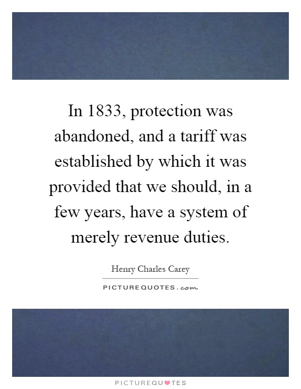 In 1833, protection was abandoned, and a tariff was established by which it was provided that we should, in a few years, have a system of merely revenue duties Picture Quote #1