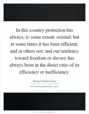 In this country protection has always, to some extent, existed; but at some times it has been efficient, and at others not; and our tendency toward freedom or slavery has always been in the direct ratio of its efficiency or inefficiency Picture Quote #1