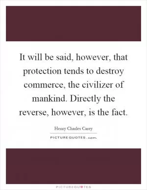 It will be said, however, that protection tends to destroy commerce, the civilizer of mankind. Directly the reverse, however, is the fact Picture Quote #1