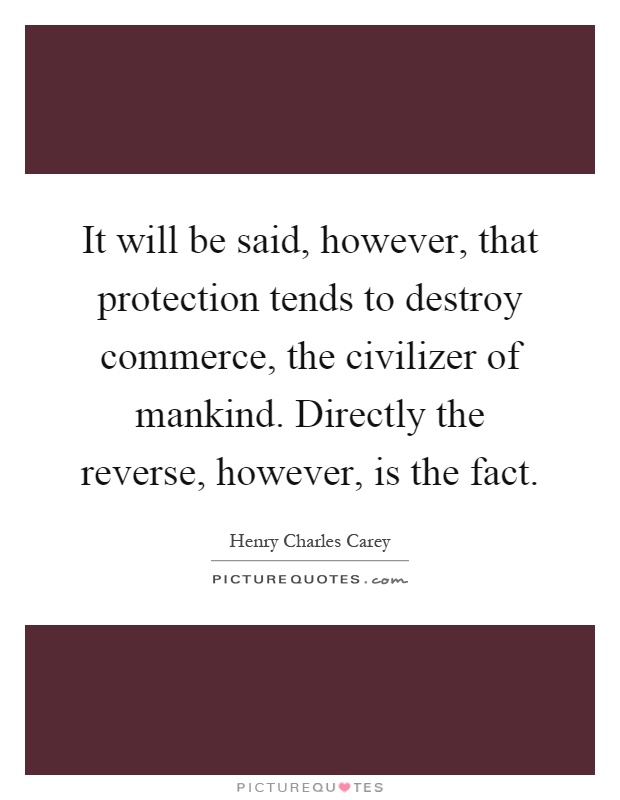 It will be said, however, that protection tends to destroy commerce, the civilizer of mankind. Directly the reverse, however, is the fact Picture Quote #1