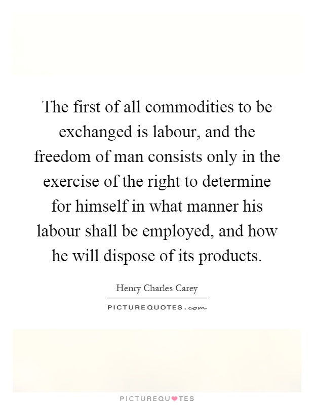 The first of all commodities to be exchanged is labour, and the freedom of man consists only in the exercise of the right to determine for himself in what manner his labour shall be employed, and how he will dispose of its products Picture Quote #1