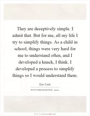 They are deceptively simple. I admit that. But for me, all my life I try to simplify things. As a child in school, things were very hard for me to understand often, and I developed a knack, I think. I developed a process to simplify things so I would understand them Picture Quote #1