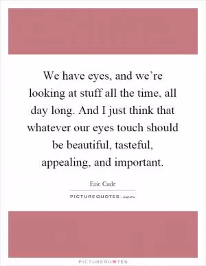 We have eyes, and we’re looking at stuff all the time, all day long. And I just think that whatever our eyes touch should be beautiful, tasteful, appealing, and important Picture Quote #1