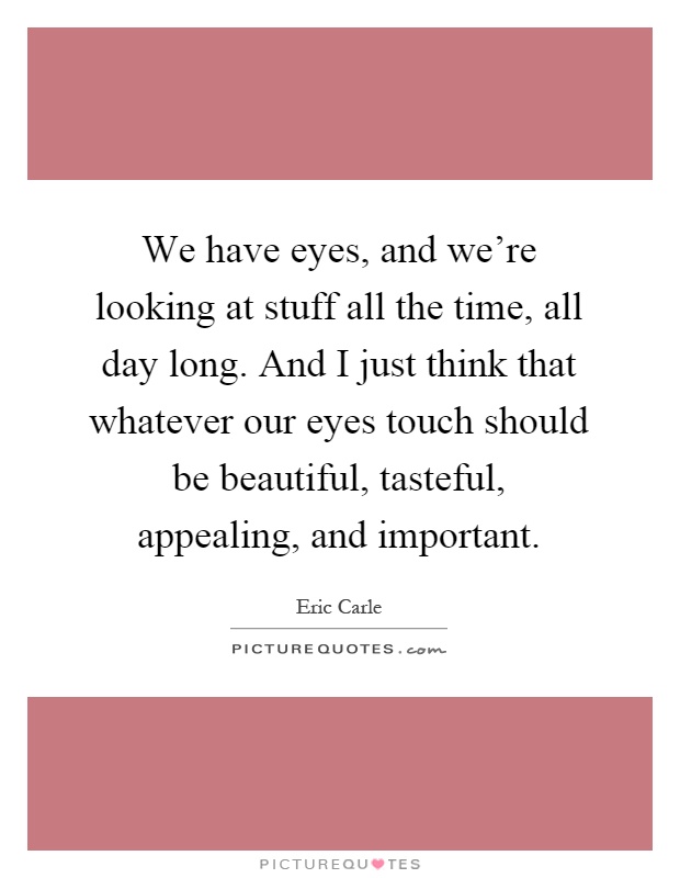 We have eyes, and we're looking at stuff all the time, all day long. And I just think that whatever our eyes touch should be beautiful, tasteful, appealing, and important Picture Quote #1