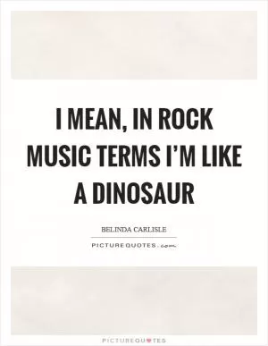 I mean, in rock music terms I’m like a dinosaur Picture Quote #1