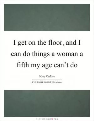 I get on the floor, and I can do things a woman a fifth my age can’t do Picture Quote #1