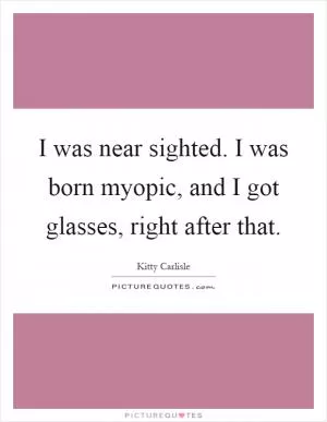 I was near sighted. I was born myopic, and I got glasses, right after that Picture Quote #1