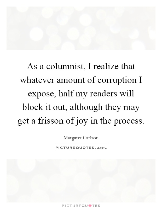 As a columnist, I realize that whatever amount of corruption I expose, half my readers will block it out, although they may get a frisson of joy in the process Picture Quote #1