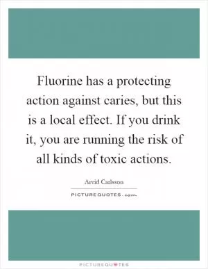 Fluorine has a protecting action against caries, but this is a local effect. If you drink it, you are running the risk of all kinds of toxic actions Picture Quote #1