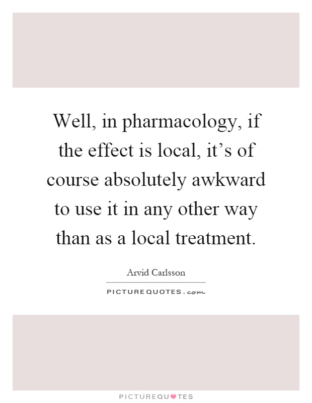 Well, in pharmacology, if the effect is local, it's of course absolutely awkward to use it in any other way than as a local treatment Picture Quote #1