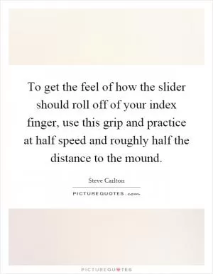 To get the feel of how the slider should roll off of your index finger, use this grip and practice at half speed and roughly half the distance to the mound Picture Quote #1