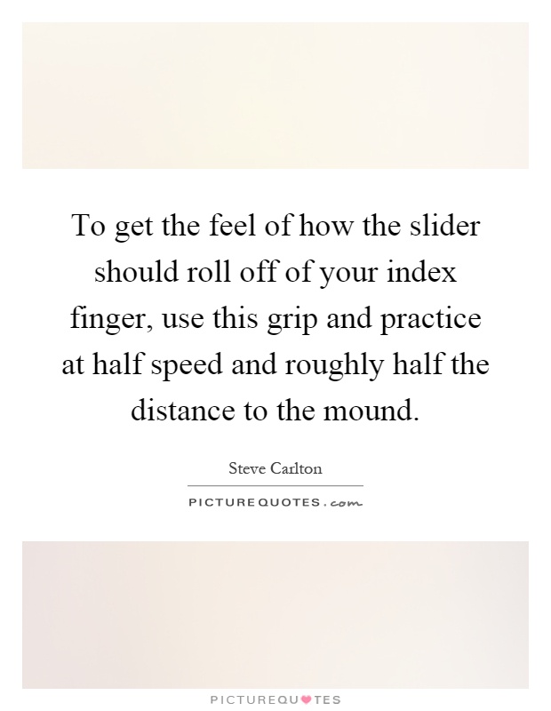To get the feel of how the slider should roll off of your index finger, use this grip and practice at half speed and roughly half the distance to the mound Picture Quote #1