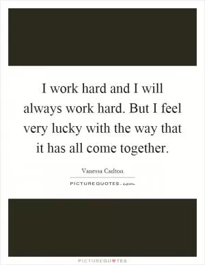 I work hard and I will always work hard. But I feel very lucky with the way that it has all come together Picture Quote #1
