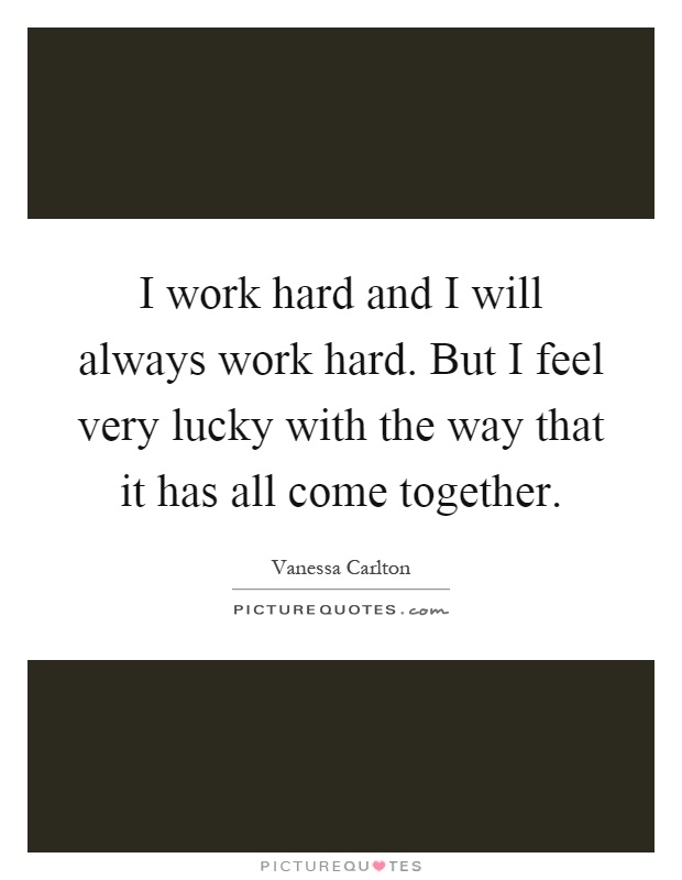 I work hard and I will always work hard. But I feel very lucky with the way that it has all come together Picture Quote #1