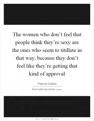 The women who don’t feel that people think they’re sexy are the ones who seem to titillate in that way, because they don’t feel like they’re getting that kind of approval Picture Quote #1