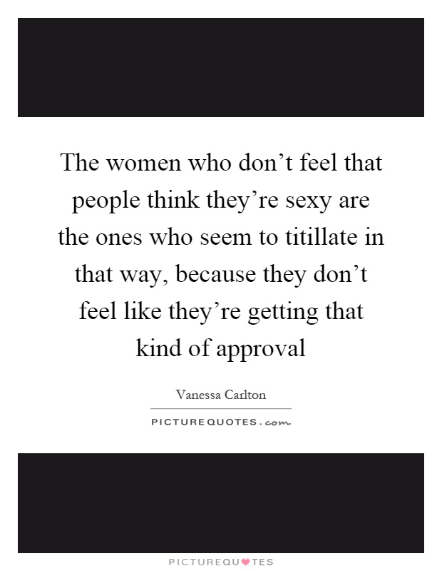 The women who don't feel that people think they're sexy are the ones who seem to titillate in that way, because they don't feel like they're getting that kind of approval Picture Quote #1