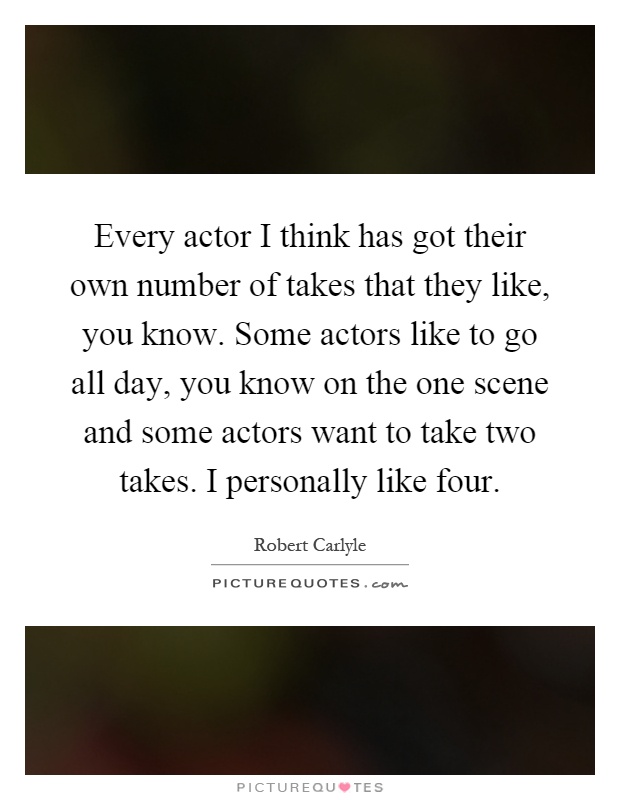 Every actor I think has got their own number of takes that they like, you know. Some actors like to go all day, you know on the one scene and some actors want to take two takes. I personally like four Picture Quote #1