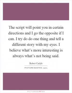 The script will point you in certain directions and I go the opposite if I can. I try do do one thing and tell a different story with my eyes. I believe what’s more interesting is always what’s not being said Picture Quote #1