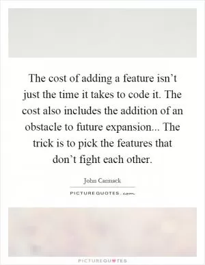 The cost of adding a feature isn’t just the time it takes to code it. The cost also includes the addition of an obstacle to future expansion... The trick is to pick the features that don’t fight each other Picture Quote #1