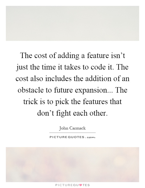 The cost of adding a feature isn't just the time it takes to code it. The cost also includes the addition of an obstacle to future expansion... The trick is to pick the features that don't fight each other Picture Quote #1