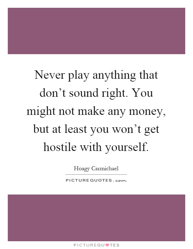Never play anything that don't sound right. You might not make any money, but at least you won't get hostile with yourself Picture Quote #1