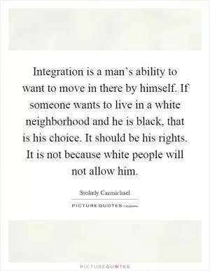 Integration is a man’s ability to want to move in there by himself. If someone wants to live in a white neighborhood and he is black, that is his choice. It should be his rights. It is not because white people will not allow him Picture Quote #1