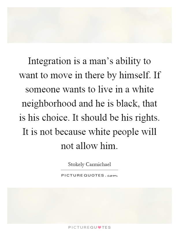 Integration is a man's ability to want to move in there by himself. If someone wants to live in a white neighborhood and he is black, that is his choice. It should be his rights. It is not because white people will not allow him Picture Quote #1