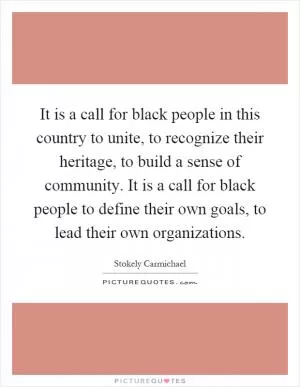 It is a call for black people in this country to unite, to recognize their heritage, to build a sense of community. It is a call for black people to define their own goals, to lead their own organizations Picture Quote #1