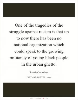 One of the tragedies of the struggle against racism is that up to now there has been no national organization which could speak to the growing militancy of young black people in the urban ghetto Picture Quote #1