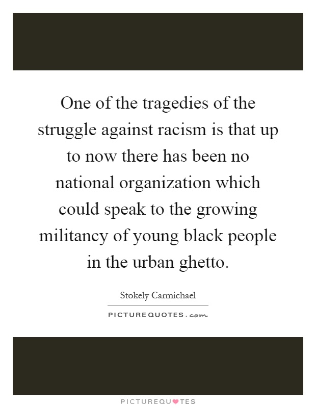 One of the tragedies of the struggle against racism is that up to now there has been no national organization which could speak to the growing militancy of young black people in the urban ghetto Picture Quote #1