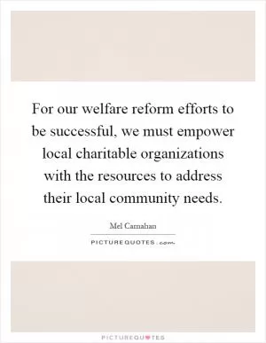 For our welfare reform efforts to be successful, we must empower local charitable organizations with the resources to address their local community needs Picture Quote #1