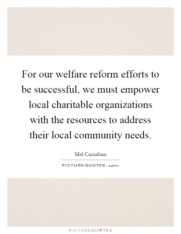 For our welfare reform efforts to be successful, we must empower local charitable organizations with the resources to address their local community needs Picture Quote #1